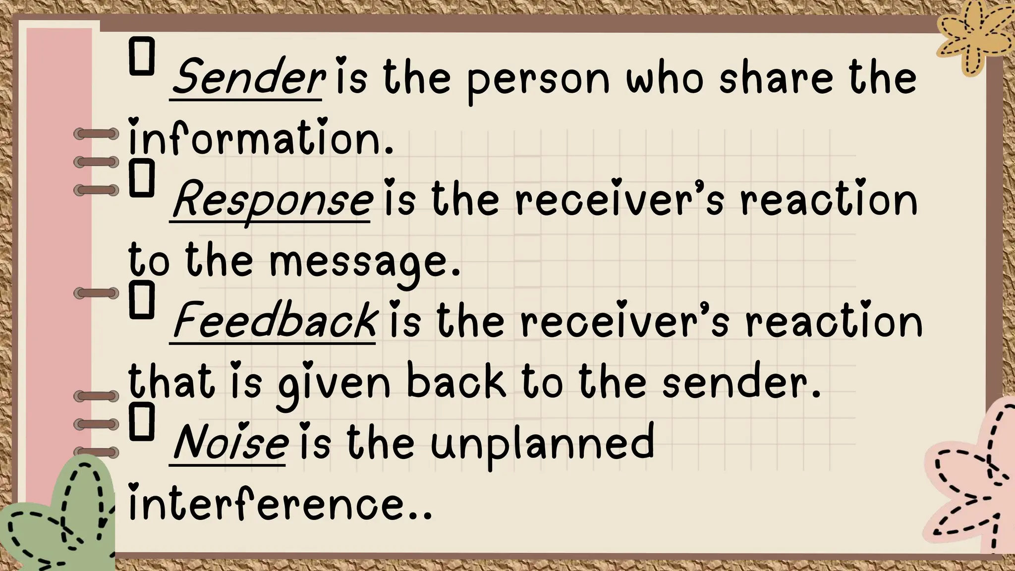 Sender is the person who share the
information.
Response is the receiver’s reaction
to the message.
Feedback is the receiver’s reaction
that is given back to the sender.
Noise is the unplanned
interference..
 