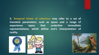 5. Temporal frame of reference may refer to a set of
transient parameters, such as space and a range of
experience types that underline immediate
representations, which define one’s interpretation of
reality.
 