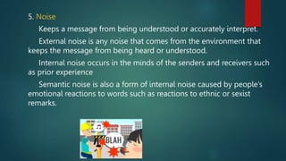 5. Noise
Keeps a message from being understood or accurately interpret.
External noise is any noise that comes from the environment that
keeps the message from being heard or understood.
Internal noise occurs in the minds of the senders and receivers such
as prior experience
Semantic noise is also a form of internal noise caused by people’s
emotional reactions to words such as reactions to ethnic or sexist
remarks.
 