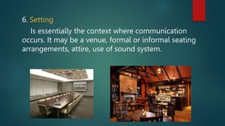 6. Setting
Is essentially the context where communication
occurs. It may be a venue, formal or informal seating
arrangements, attire, use of sound system.
 