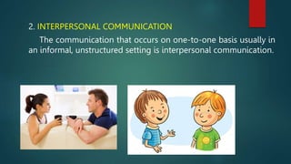 2. INTERPERSONAL COMMUNICATION
The communication that occurs on one-to-one basis usually in
an informal, unstructured setting is interpersonal communication.
 