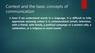 Context and the basic concepts of
communication
 Even if we understand words in a language, it is difficult to fully
appreciate meaning unless it is contextualized (email, television,
with a friend, with family, a political campaign or a protest rally, a
celebration, or a religious or social event)
 