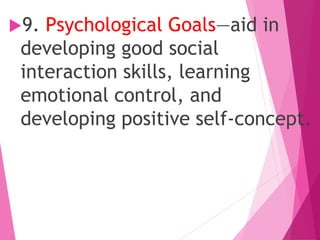 9. Psychological Goals—aid in
developing good social
interaction skills, learning
emotional control, and
developing positive self-concept.
 