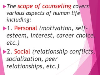 The scope of counseling covers
various aspects of human life
including:
1. Personal (motivation, self-
esteem, interest, career choice,
etc.)
2. Social (relationship conflicts,
socialization, peer
relationships, etc.)
 