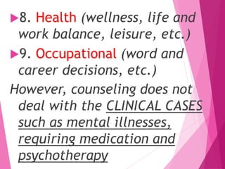 8. Health (wellness, life and
work balance, leisure, etc.)
9. Occupational (word and
career decisions, etc.)
However, counseling does not
deal with the CLINICAL CASES
such as mental illnesses,
requiring medication and
psychotherapy
 