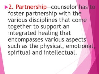 2. Partnership—counselor has to
foster partnership with the
various disciplines that come
together to support an
integrated healing that
encompasses various aspects
such as the physical, emotional,
spiritual and intellectual.
 