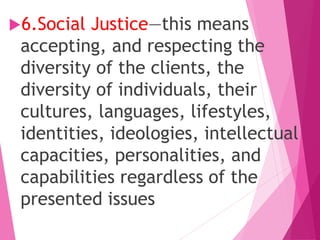 6.Social Justice—this means
accepting, and respecting the
diversity of the clients, the
diversity of individuals, their
cultures, languages, lifestyles,
identities, ideologies, intellectual
capacities, personalities, and
capabilities regardless of the
presented issues
 
