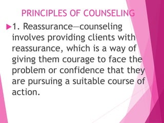 PRINCIPLES OF COUNSELING
1. Reassurance—counseling
involves providing clients with
reassurance, which is a way of
giving them courage to face the
problem or confidence that they
are pursuing a suitable course of
action.
 
