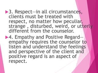 3. Respect—in all circumstances,
clients must be treated with
respect, no matter how peculiar,
strange , disturbed, weird, or utterly
different from the counselor.
4. Empathy and Positive Regard—
empathy requires the counselor to
listen and understand the feelings
and perspective of the client and
positive regard is an aspect of
respect.
 