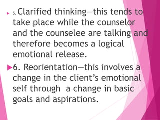  5. Clarified thinking—this tends to
take place while the counselor
and the counselee are talking and
therefore becomes a logical
emotional release.
6. Reorientation—this involves a
change in the client’s emotional
self through a change in basic
goals and aspirations.
 