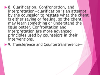  8. Clarification, Confrontation, and
Interpretation—clarification is an attempt
by the counselor to restate what the client
is either saying or feeling, so the client
may learn something or understand the
issue better. Confrontation and
interpretation are more advanced
principles used by counselors in their
interventions.
 9. Transference and Countertransference—
 