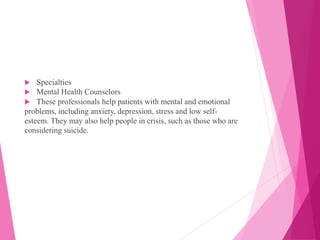  Specialties
 Mental Health Counselors
 These professionals help patients with mental and emotional
problems, including anxiety, depression, stress and low self-
esteem. They may also help people in crisis, such as those who are
considering suicide.
 
