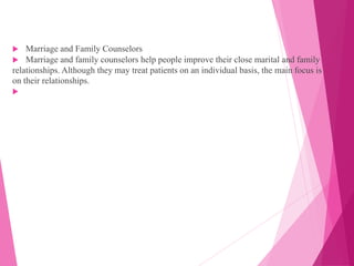  Marriage and Family Counselors
 Marriage and family counselors help people improve their close marital and family
relationships. Although they may treat patients on an individual basis, the main focus is
on their relationships.

 