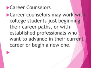 Career Counselors
Career counselors may work with
college students just beginning
their career paths, or with
established professionals who
want to advance in their current
career or begin a new one.

 