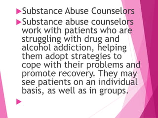 Substance Abuse Counselors
Substance abuse counselors
work with patients who are
struggling with drug and
alcohol addiction, helping
them adopt strategies to
cope with their problems and
promote recovery. They may
see patients on an individual
basis, as well as in groups.

 