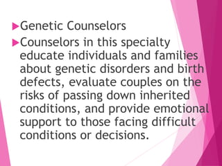 Genetic Counselors
Counselors in this specialty
educate individuals and families
about genetic disorders and birth
defects, evaluate couples on the
risks of passing down inherited
conditions, and provide emotional
support to those facing difficult
conditions or decisions.
 
