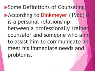 Some Definitions of Counseling
According to Dinkmeyer (1966) it
is a personal relationship
between a professionally trained
counselor and someone who aims
to assist him to communicate and
meet his immediate needs and
problems.
 