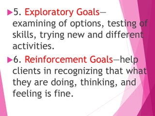 5. Exploratory Goals—
examining of options, testing of
skills, trying new and different
activities.
6. Reinforcement Goals—help
clients in recognizing that what
they are doing, thinking, and
feeling is fine.
 