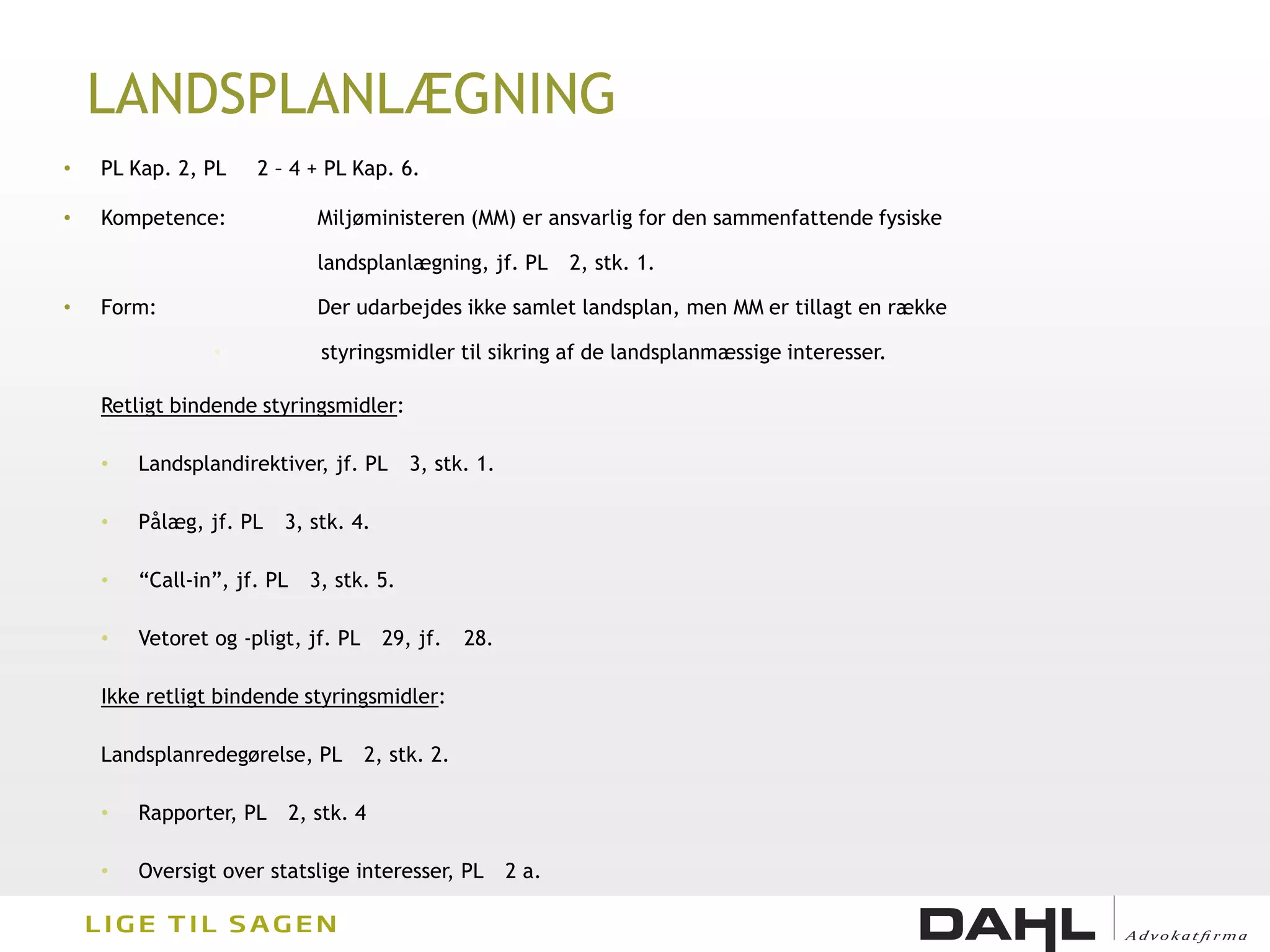 LANDSPLANLÆGNING
•   PL Kap. 2, PL    2 – 4 + PL Kap. 6.

•   Kompetence:                Miljøministeren (MM) er ansvarlig for den sammenfattende fysiske

                               landsplanlægning, jf. PL        2, stk. 1.

•   Form:                      Der udarbejdes ikke samlet landsplan, men MM er tillagt en række

                •              styringsmidler til sikring af de landsplanmæssige interesser.

    Retligt bindende styringsmidler:

    •   Landsplandirektiver, jf. PL        3, stk. 1.

    •   Pålæg, jf. PL   3, stk. 4.

    •   “Call-in”, jf. PL     3, stk. 5.

    •   Vetoret og -pligt, jf. PL       29, jf.   28.

    Ikke retligt bindende styringsmidler:

    Landsplanredegørelse, PL        2, stk. 2.

    •   Rapporter, PL       2, stk. 4

    •   Oversigt over statslige interesser, PL          2 a.
 