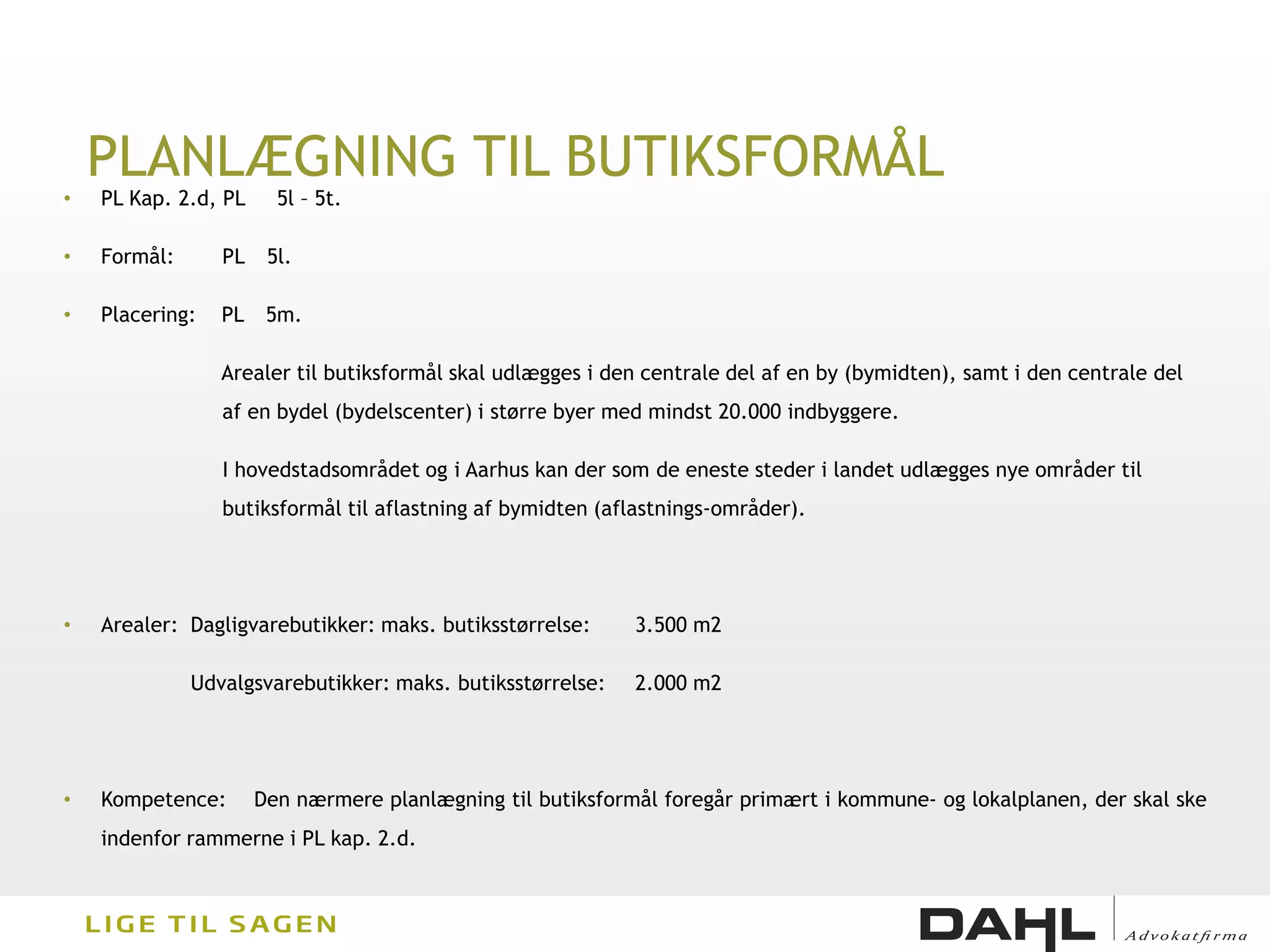 PLANLÆGNING TIL BUTIKSFORMÅL
•   PL Kap. 2.d, PL     5l – 5t.

•   Formål:      PL    5l.

•   Placering:   PL    5m.

                 Arealer til butiksformål skal udlægges i den centrale del af en by (bymidten), samt i den centrale del
                 af en bydel (bydelscenter) i større byer med mindst 20.000 indbyggere.

                 I hovedstadsområdet og i Aarhus kan der som de eneste steder i landet udlægges nye områder til
                 butiksformål til aflastning af bymidten (aflastnings-områder).




•   Arealer: Dagligvarebutikker: maks. butiksstørrelse:     3.500 m2

              Udvalgsvarebutikker: maks. butiksstørrelse:   2.000 m2




•   Kompetence:       Den nærmere planlægning til butiksformål foregår primært i kommune- og lokalplanen, der skal ske
    indenfor rammerne i PL kap. 2.d.
 