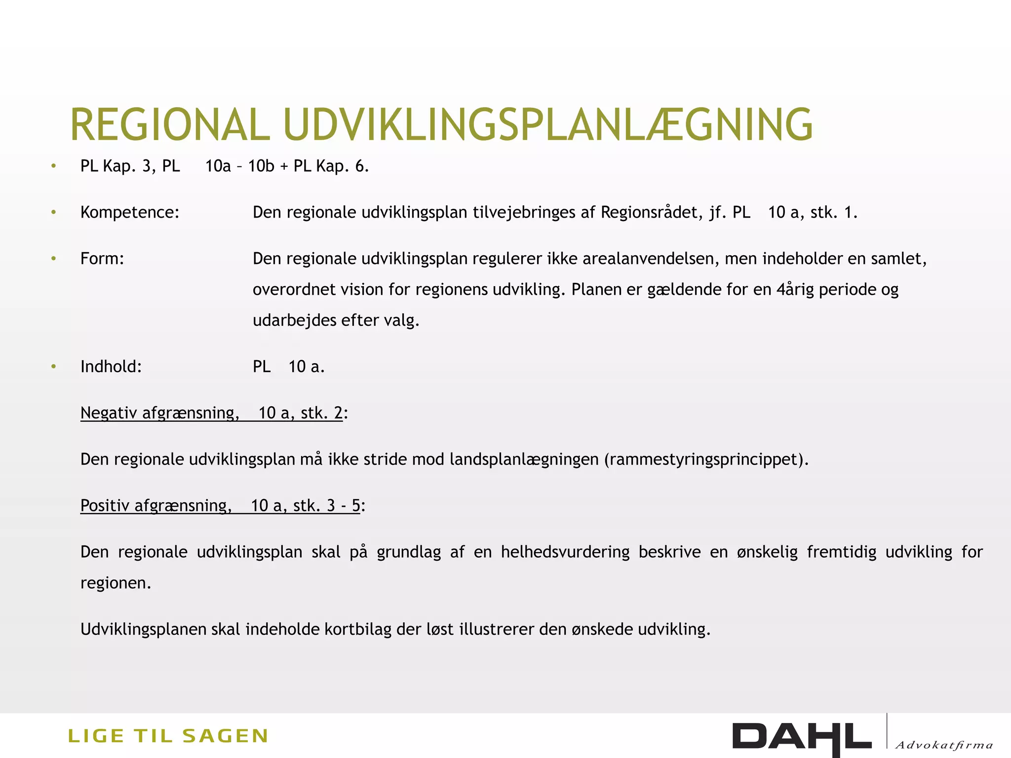 REGIONAL UDVIKLINGSPLANLÆGNING
•   PL Kap. 3, PL   10a – 10b + PL Kap. 6.

•   Kompetence:            Den regionale udviklingsplan tilvejebringes af Regionsrådet, jf. PL   10 a, stk. 1.

•   Form:                  Den regionale udviklingsplan regulerer ikke arealanvendelsen, men indeholder en samlet,
                           overordnet vision for regionens udvikling. Planen er gældende for en 4årig periode og
                           udarbejdes efter valg.

•   Indhold:               PL   10 a.

    Negativ afgrænsning,    10 a, stk. 2:

    Den regionale udviklingsplan må ikke stride mod landsplanlægningen (rammestyringsprincippet).

    Positiv afgrænsning,   10 a, stk. 3 - 5:

    Den regionale udviklingsplan skal på grundlag af en helhedsvurdering beskrive en ønskelig fremtidig udvikling for
    regionen.

    Udviklingsplanen skal indeholde kortbilag der løst illustrerer den ønskede udvikling.
 