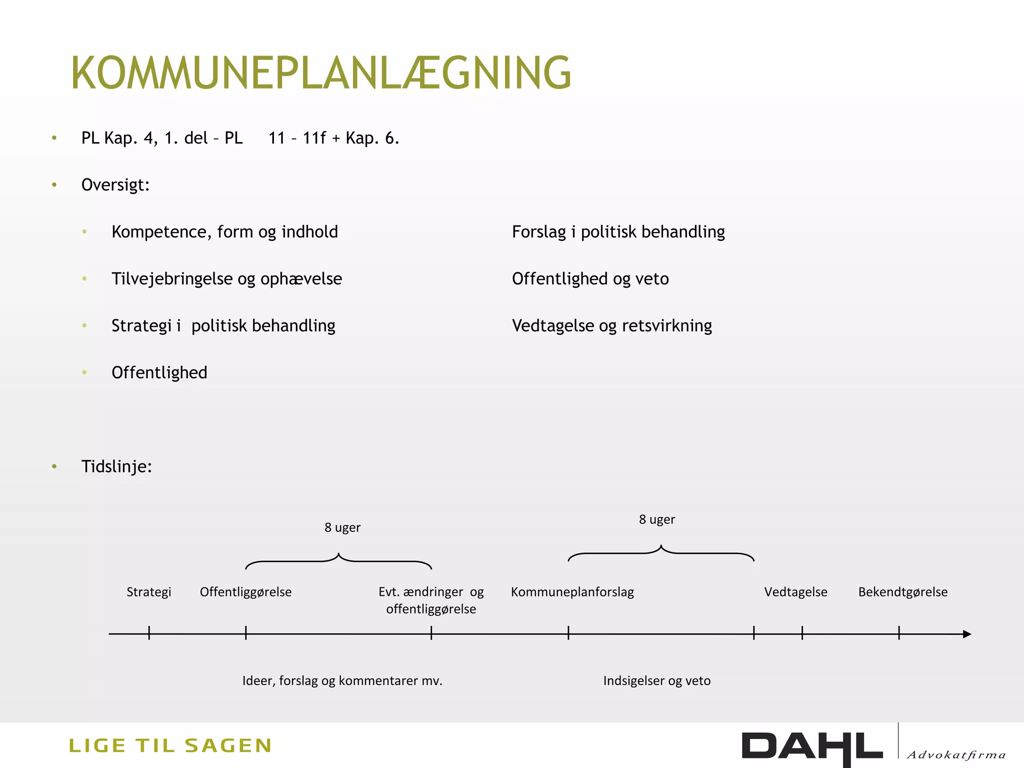 KOMMUNEPLANLÆGNING
•   PL Kap. 4, 1. del – PL      11 – 11f + Kap. 6.

•   Oversigt:

    •   Kompetence, form og indhold                                   Forslag i politisk behandling

    •   Tilvejebringelse og ophævelse                                 Offentlighed og veto

    •   Strategi i politisk behandling                                Vedtagelse og retsvirkning

    •   Offentlighed




•   Tidslinje:


                                                                                           8 uger
                                         8 uger



          Strategi   Offentliggørelse             Evt. ændringer og   Kommuneplanforslag                 Vedtagelse   Bekendtgørelse
                                                   offentliggørelse




                            Ideer, forslag og kommentarer mv.                      Indsigelser og veto
 