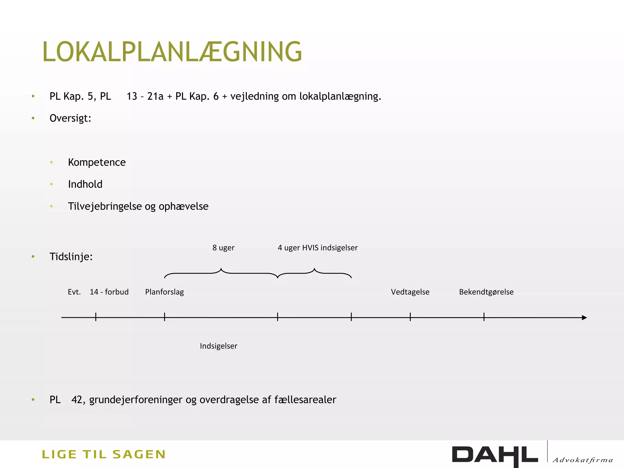 LOKALPLANLÆGNING
•   PL Kap. 5, PL         13 – 21a + PL Kap. 6 + vejledning om lokalplanlægning.

•   Oversigt:



    •    Kompetence

    •    Indhold

    •    Tilvejebringelse og ophævelse


                                               8 uger     4 uger HVIS indsigelser
•   Tidslinje:


         Evt.   14 - forbud   Planforslag                                           Vedtagelse   Bekendtgørelse




                                            Indsigelser




•   PL    42, grundejerforeninger og overdragelse af fællesarealer
 