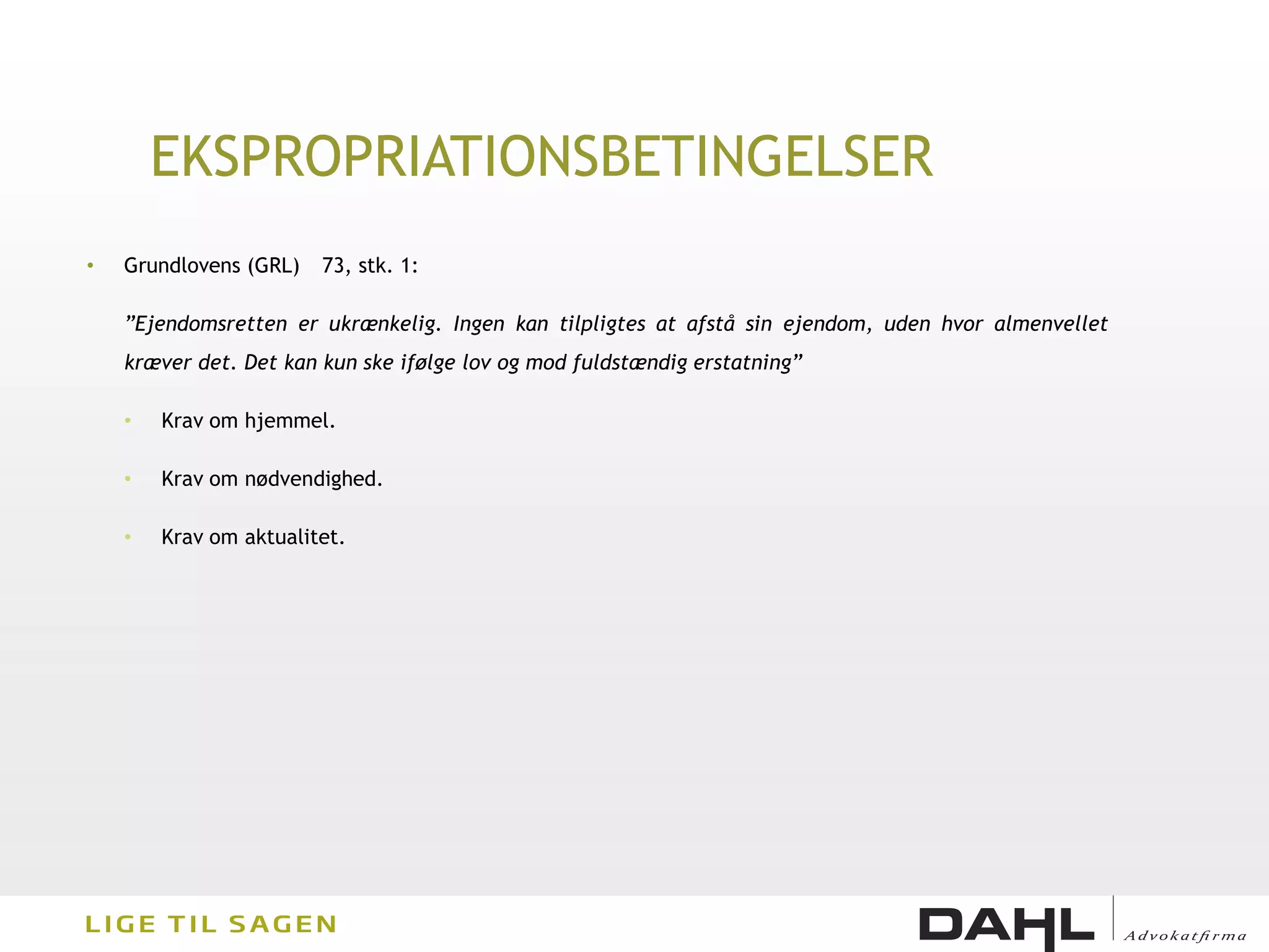 EKSPROPRIATIONSBETINGELSER
•   Grundlovens (GRL)   73, stk. 1:

    ”Ejendomsretten er ukrænkelig. Ingen kan tilpligtes at afstå sin ejendom, uden hvor almenvellet
    kræver det. Det kan kun ske ifølge lov og mod fuldstændig erstatning”

    •   Krav om hjemmel.

    •   Krav om nødvendighed.

    •   Krav om aktualitet.
 