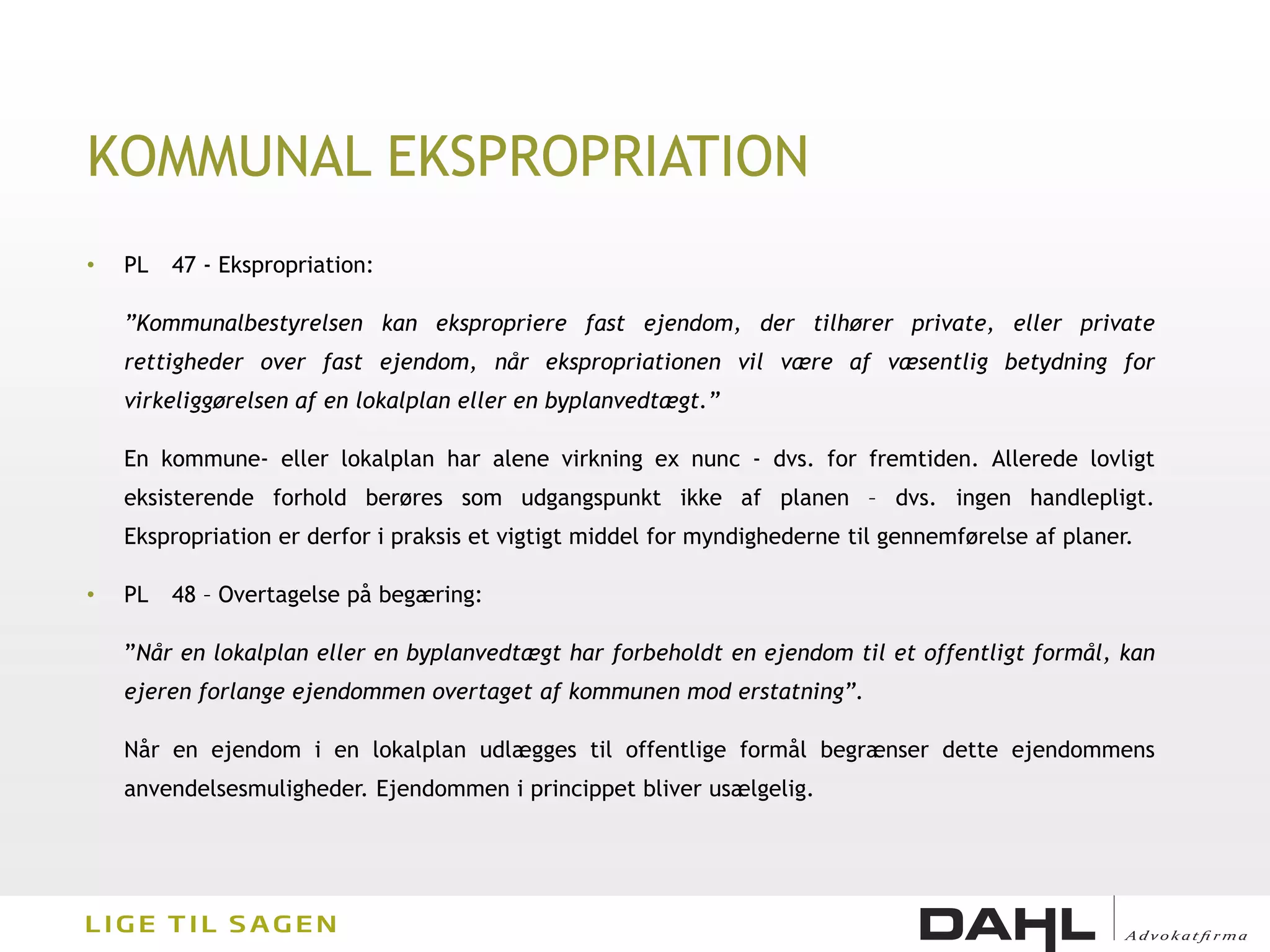 KOMMUNAL EKSPROPRIATION
•   PL   47 - Ekspropriation:

    ”Kommunalbestyrelsen kan ekspropriere fast ejendom, der tilhører private, eller private
    rettigheder over fast ejendom, når ekspropriationen vil være af væsentlig betydning for
    virkeliggørelsen af en lokalplan eller en byplanvedtægt.”

    En kommune- eller lokalplan har alene virkning ex nunc - dvs. for fremtiden. Allerede lovligt
    eksisterende forhold berøres som udgangspunkt ikke af planen – dvs. ingen handlepligt.
    Ekspropriation er derfor i praksis et vigtigt middel for myndighederne til gennemførelse af planer.

•   PL   48 – Overtagelse på begæring:

    ”Når en lokalplan eller en byplanvedtægt har forbeholdt en ejendom til et offentligt formål, kan
    ejeren forlange ejendommen overtaget af kommunen mod erstatning”.

    Når en ejendom i en lokalplan udlægges til offentlige formål begrænser dette ejendommens
    anvendelsesmuligheder. Ejendommen i princippet bliver usælgelig.
 