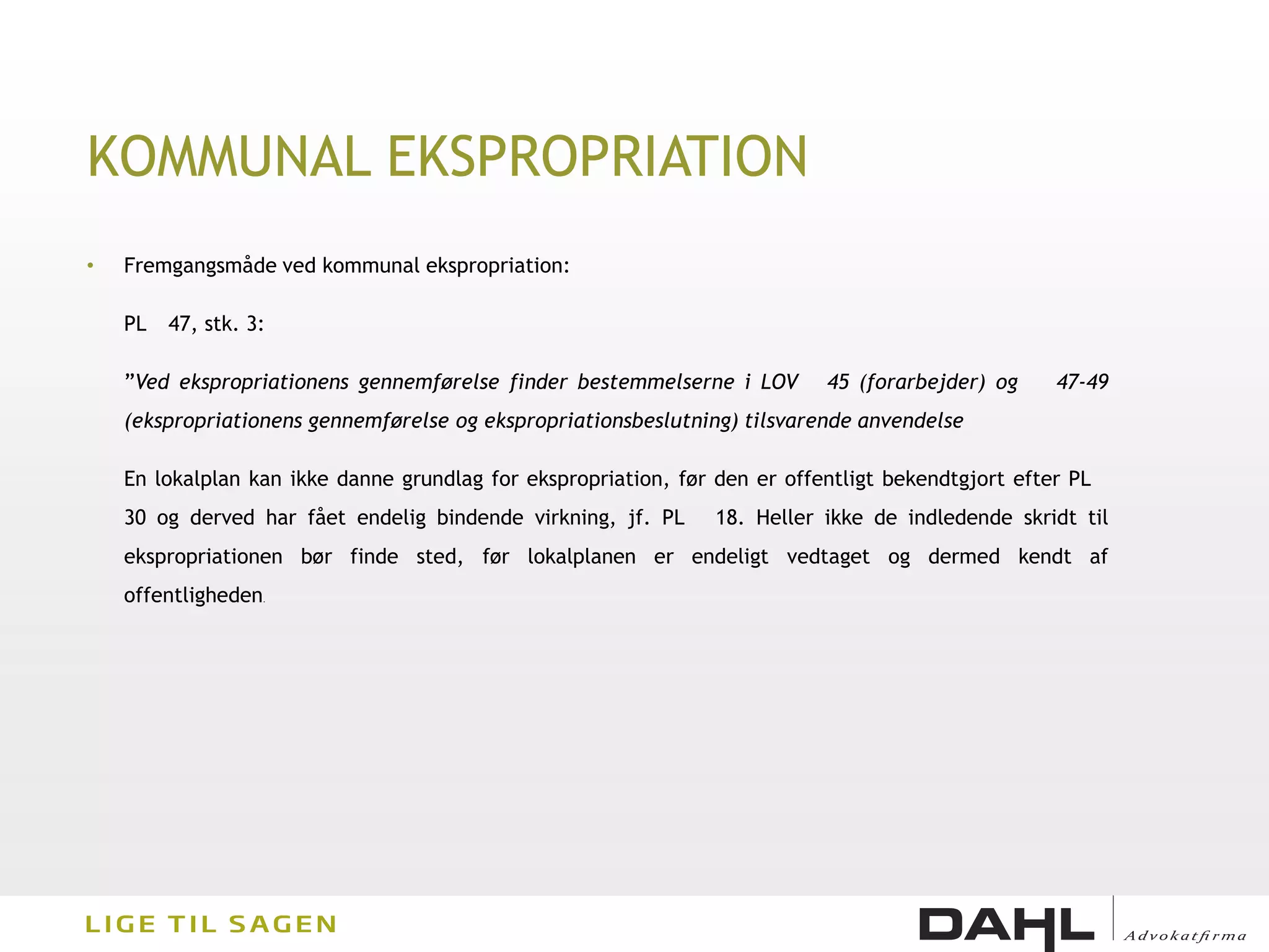 KOMMUNAL EKSPROPRIATION
•   Fremgangsmåde ved kommunal ekspropriation:

    PL   47, stk. 3:

    ”Ved ekspropriationens gennemførelse finder bestemmelserne i LOV        45 (forarbejder) og     47-49
    (ekspropriationens gennemførelse og ekspropriationsbeslutning) tilsvarende anvendelse

    En lokalplan kan ikke danne grundlag for ekspropriation, før den er offentligt bekendtgjort efter PL
    30 og derved har fået endelig bindende virkning, jf. PL      18. Heller ikke de indledende skridt til
    ekspropriationen bør finde sted, før lokalplanen er endeligt vedtaget og dermed kendt af
    offentligheden   .
 