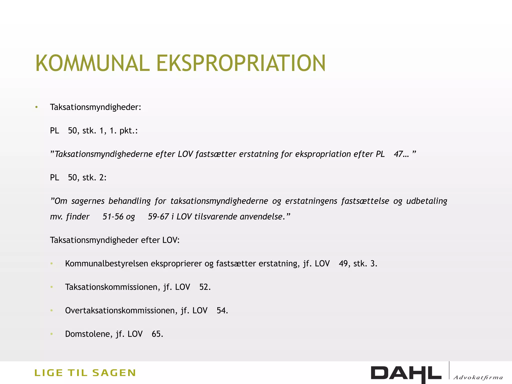 KOMMUNAL EKSPROPRIATION
•   Taksationsmyndigheder:

    PL   50, stk. 1, 1. pkt.:

    ”Taksationsmyndighederne efter LOV fastsætter erstatning for ekspropriation efter PL     47… ”

    PL   50, stk. 2:

    ”Om sagernes behandling for taksationsmyndighederne og erstatningens fastsættelse og udbetaling
    mv. finder    51-56 og      59-67 i LOV tilsvarende anvendelse.”

    Taksationsmyndigheder efter LOV:

    •    Kommunalbestyrelsen eksproprierer og fastsætter erstatning, jf. LOV   49, stk. 3.

    •    Taksationskommissionen, jf. LOV     52.

    •    Overtaksationskommissionen, jf. LOV       54.

    •    Domstolene, jf. LOV    65.
 