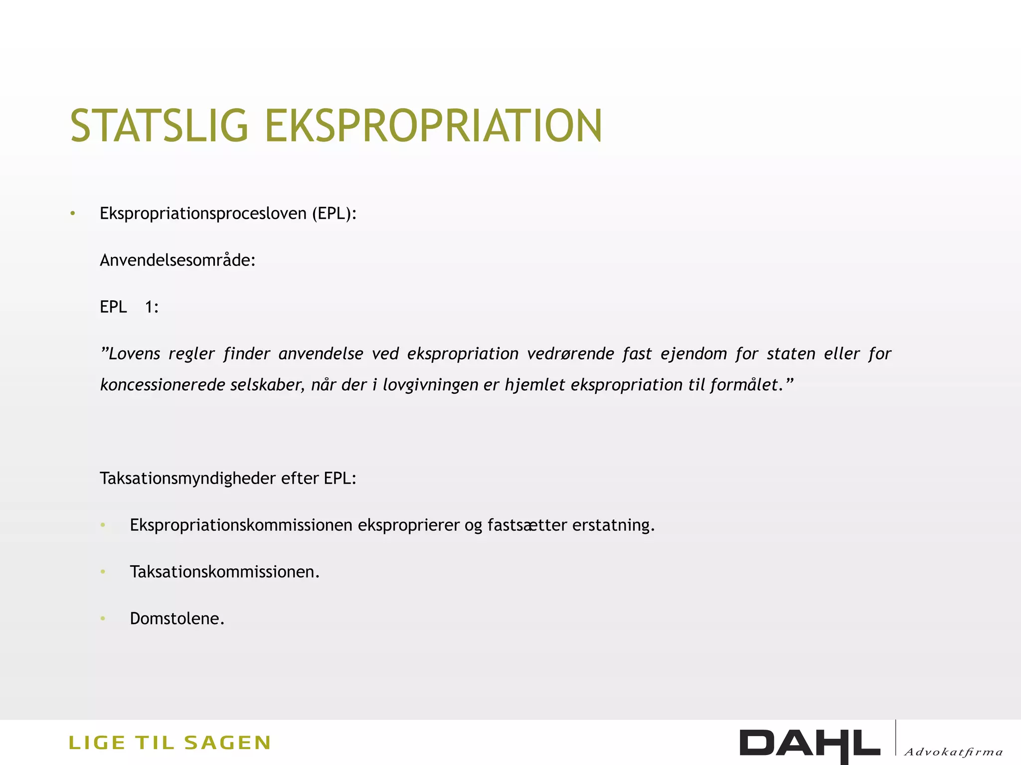 STATSLIG EKSPROPRIATION
•   Ekspropriationsprocesloven (EPL):

    Anvendelsesområde:

    EPL    1:

    ”Lovens regler finder anvendelse ved ekspropriation vedrørende fast ejendom for staten eller for
    koncessionerede selskaber, når der i lovgivningen er hjemlet ekspropriation til formålet.”




    Taksationsmyndigheder efter EPL:

    •     Ekspropriationskommissionen eksproprierer og fastsætter erstatning.

    •     Taksationskommissionen.

    •     Domstolene.
 
