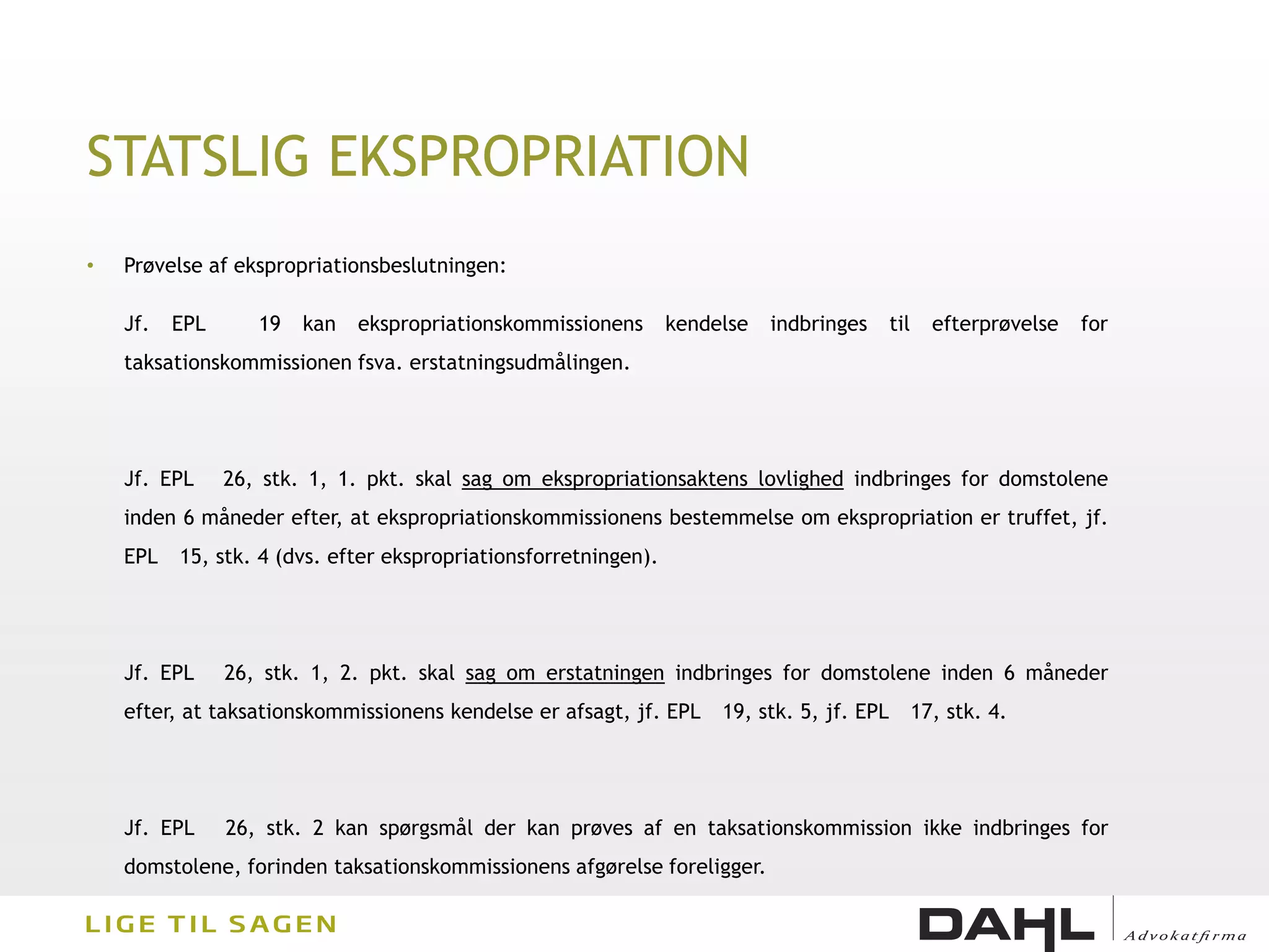 STATSLIG EKSPROPRIATION
•   Prøvelse af ekspropriationsbeslutningen:

    Jf.   EPL      19   kan   ekspropriationskommissionens       kendelse   indbringes      til     efterprøvelse   for
    taksationskommissionen fsva. erstatningsudmålingen.




    Jf. EPL     26, stk. 1, 1. pkt. skal sag om ekspropriationsaktens lovlighed indbringes for domstolene
    inden 6 måneder efter, at ekspropriationskommissionens bestemmelse om ekspropriation er truffet, jf.
    EPL   15, stk. 4 (dvs. efter ekspropriationsforretningen).




    Jf. EPL     26, stk. 1, 2. pkt. skal sag om erstatningen indbringes for domstolene inden 6 måneder
    efter, at taksationskommissionens kendelse er afsagt, jf. EPL     19, stk. 5, jf. EPL         17, stk. 4.




    Jf. EPL     26, stk. 2 kan spørgsmål der kan prøves af en taksationskommission ikke indbringes for
    domstolene, forinden taksationskommissionens afgørelse foreligger.
 