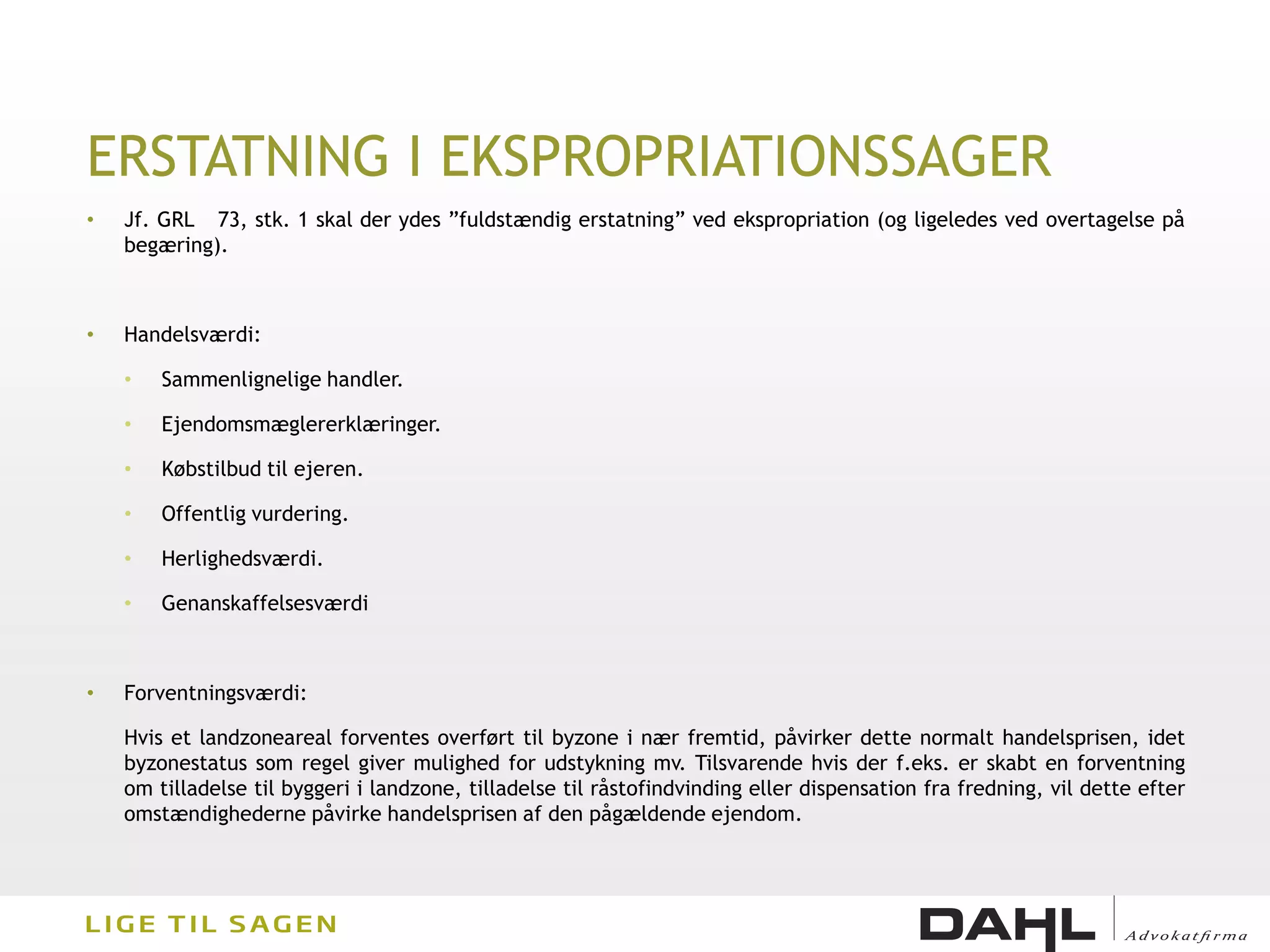 ERSTATNING I EKSPROPRIATIONSSAGER
•   Jf. GRL 73, stk. 1 skal der ydes ”fuldstændig erstatning” ved ekspropriation (og ligeledes ved overtagelse på
    begæring).



•   Handelsværdi:

    •   Sammenlignelige handler.

    •   Ejendomsmæglererklæringer.

    •   Købstilbud til ejeren.

    •   Offentlig vurdering.

    •   Herlighedsværdi.

    •   Genanskaffelsesværdi



•   Forventningsværdi:

    Hvis et landzoneareal forventes overført til byzone i nær fremtid, påvirker dette normalt handelsprisen, idet
    byzonestatus som regel giver mulighed for udstykning mv. Tilsvarende hvis der f.eks. er skabt en forventning
    om tilladelse til byggeri i landzone, tilladelse til råstofindvinding eller dispensation fra fredning, vil dette efter
    omstændighederne påvirke handelsprisen af den pågældende ejendom.
 