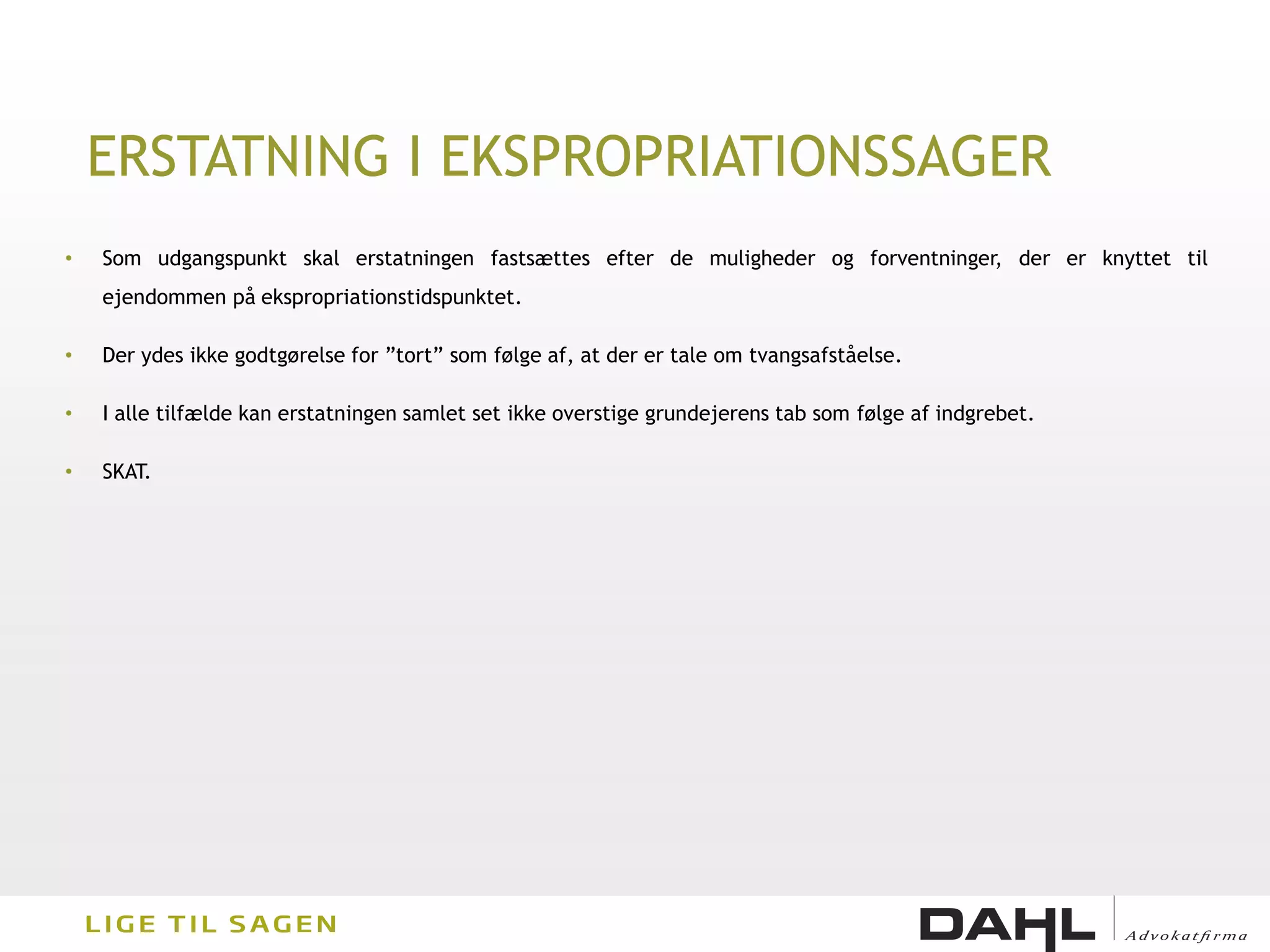 ERSTATNING I EKSPROPRIATIONSSAGER
•   Som udgangspunkt skal erstatningen fastsættes efter de muligheder og forventninger, der er knyttet til
    ejendommen på ekspropriationstidspunktet.

•   Der ydes ikke godtgørelse for ”tort” som følge af, at der er tale om tvangsafståelse.

•   I alle tilfælde kan erstatningen samlet set ikke overstige grundejerens tab som følge af indgrebet.

•   SKAT.
 