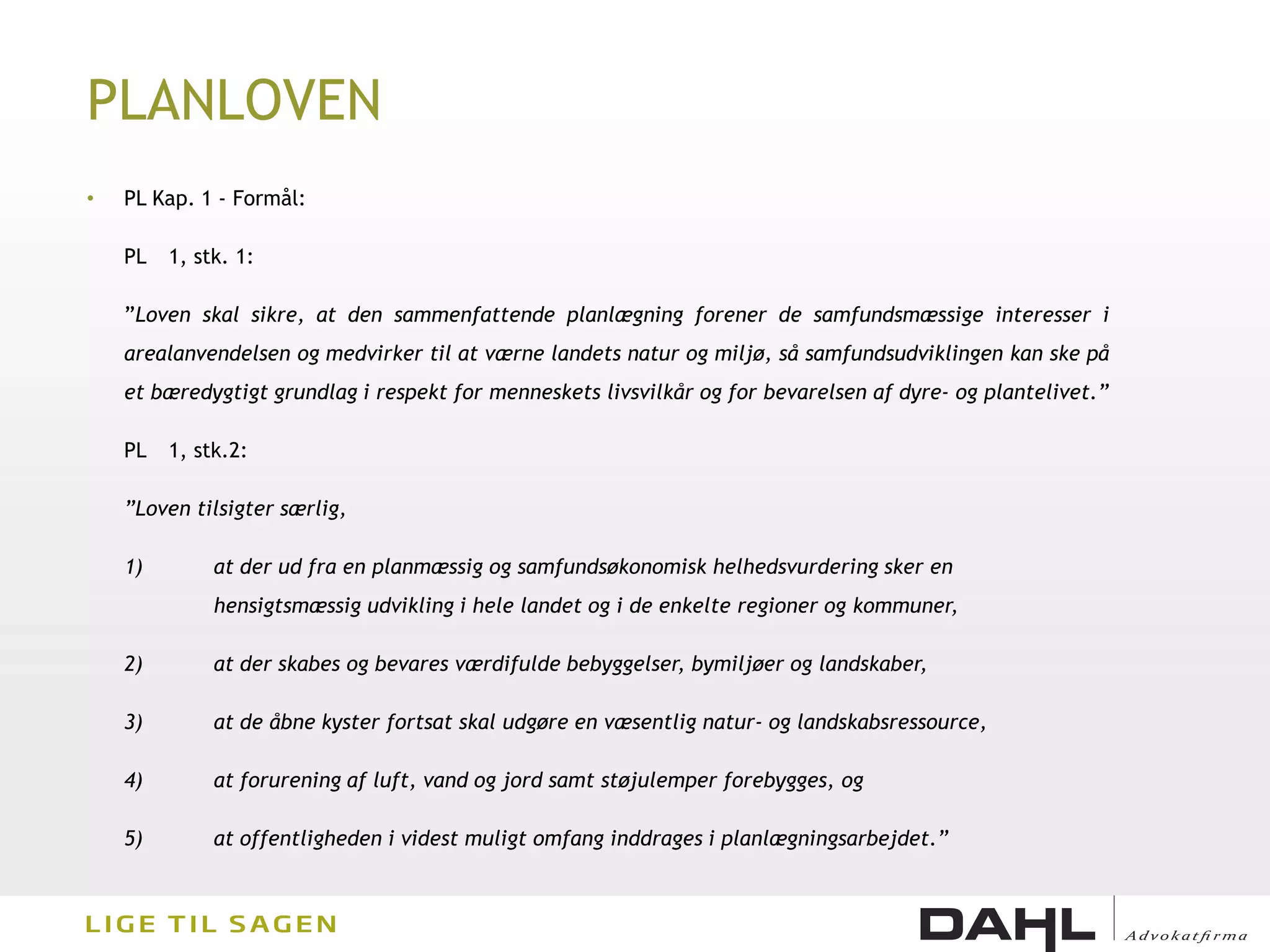 PLANLOVEN
•   PL Kap. 1 - Formål:

    PL   1, stk. 1:

    ”Loven skal sikre, at den sammenfattende planlægning forener de samfundsmæssige interesser i
    arealanvendelsen og medvirker til at værne landets natur og miljø, så samfundsudviklingen kan ske på
    et bæredygtigt grundlag i respekt for menneskets livsvilkår og for bevarelsen af dyre- og plantelivet.”

    PL   1, stk.2:

    ”Loven tilsigter særlig,

    1)        at der ud fra en planmæssig og samfundsøkonomisk helhedsvurdering sker en
              hensigtsmæssig udvikling i hele landet og i de enkelte regioner og kommuner,

    2)        at der skabes og bevares værdifulde bebyggelser, bymiljøer og landskaber,

    3)        at de åbne kyster fortsat skal udgøre en væsentlig natur- og landskabsressource,

    4)        at forurening af luft, vand og jord samt støjulemper forebygges, og

    5)        at offentligheden i videst muligt omfang inddrages i planlægningsarbejdet.”
 