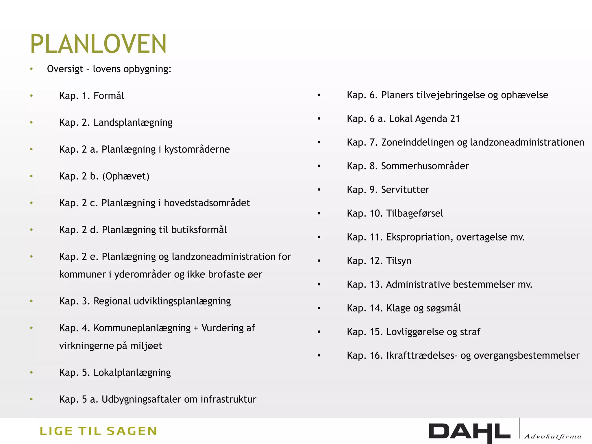 PLANLOVEN
•   Oversigt – lovens opbygning:

•     Kap. 1. Formål                                        •   Kap. 6. Planers tilvejebringelse og ophævelse

•     Kap. 2. Landsplanlægning                              •   Kap. 6 a. Lokal Agenda 21

                                                            •   Kap. 7. Zoneinddelingen og landzoneadministrationen
•     Kap. 2 a. Planlægning i kystområderne
                                                            •   Kap. 8. Sommerhusområder
•     Kap. 2 b. (Ophævet)
                                                            •   Kap. 9. Servitutter
•     Kap. 2 c. Planlægning i hovedstadsområdet
                                                            •   Kap. 10. Tilbageførsel
•     Kap. 2 d. Planlægning til butiksformål
                                                            •   Kap. 11. Ekspropriation, overtagelse mv.
•     Kap. 2 e. Planlægning og landzoneadministration for   •   Kap. 12. Tilsyn
      kommuner i yderområder og ikke brofaste øer
                                                            •   Kap. 13. Administrative bestemmelser mv.
•     Kap. 3. Regional udviklingsplanlægning
                                                            •   Kap. 14. Klage og søgsmål

•     Kap. 4. Kommuneplanlægning + Vurdering af             •   Kap. 15. Lovliggørelse og straf
      virkningerne på miljøet
                                                            •   Kap. 16. Ikrafttrædelses- og overgangsbestemmelser
•     Kap. 5. Lokalplanlægning

•     Kap. 5 a. Udbygningsaftaler om infrastruktur
 