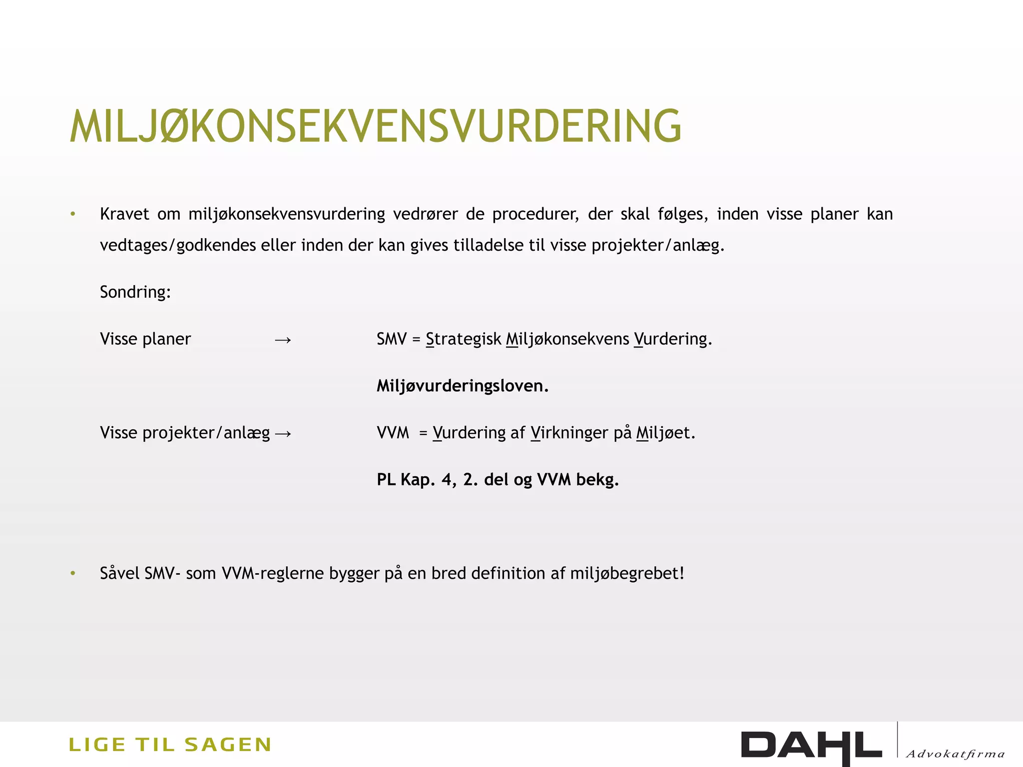 MILJØKONSEKVENSVURDERING
•   Kravet om miljøkonsekvensvurdering vedrører de procedurer, der skal følges, inden visse planer kan
    vedtages/godkendes eller inden der kan gives tilladelse til visse projekter/anlæg.

    Sondring:

    Visse planer          →             SMV = Strategisk Miljøkonsekvens Vurdering.

                                        Miljøvurderingsloven.

    Visse projekter/anlæg →             VVM = Vurdering af Virkninger på Miljøet.

                                        PL Kap. 4, 2. del og VVM bekg.




•   Såvel SMV- som VVM-reglerne bygger på en bred definition af miljøbegrebet!
 
