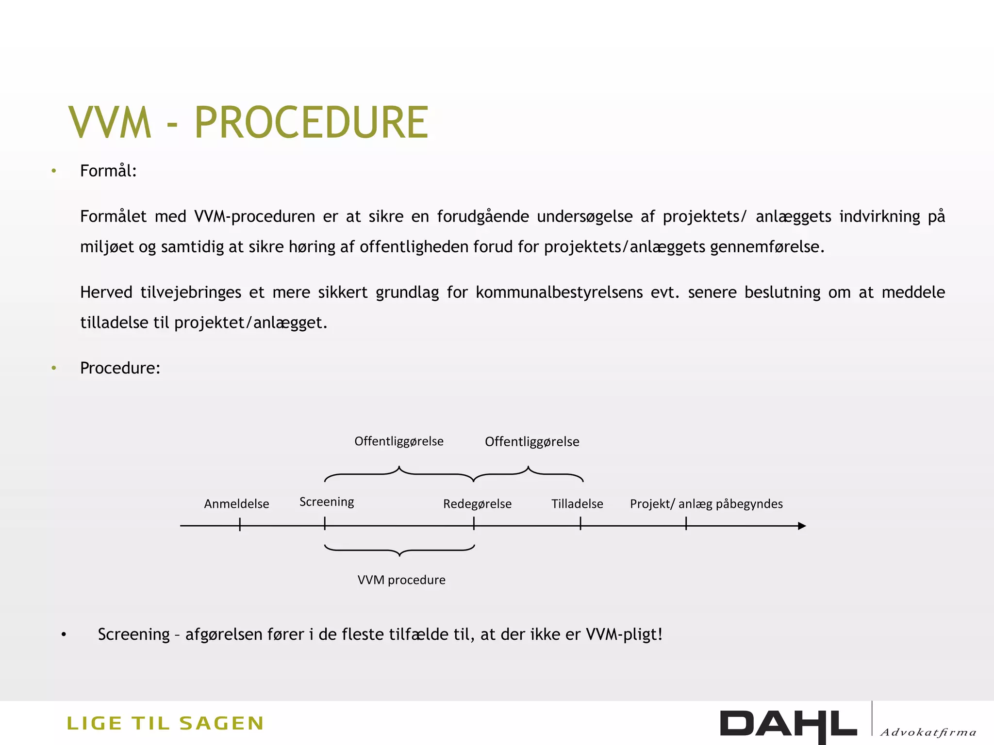 VVM - PROCEDURE
•       Formål:

        Formålet med VVM-proceduren er at sikre en forudgående undersøgelse af projektets/ anlæggets indvirkning på
        miljøet og samtidig at sikre høring af offentligheden forud for projektets/anlæggets gennemførelse.

        Herved tilvejebringes et mere sikkert grundlag for kommunalbestyrelsens evt. senere beslutning om at meddele
        tilladelse til projektet/anlægget.

•       Procedure:



                                                  Offentliggørelse     Offentliggørelse



                         Anmeldelse   Screening                  Redegørelse      Tilladelse   Projekt/ anlæg påbegyndes




                                                  VVM procedure



    •     Screening – afgørelsen fører i de fleste tilfælde til, at der ikke er VVM-pligt!
 