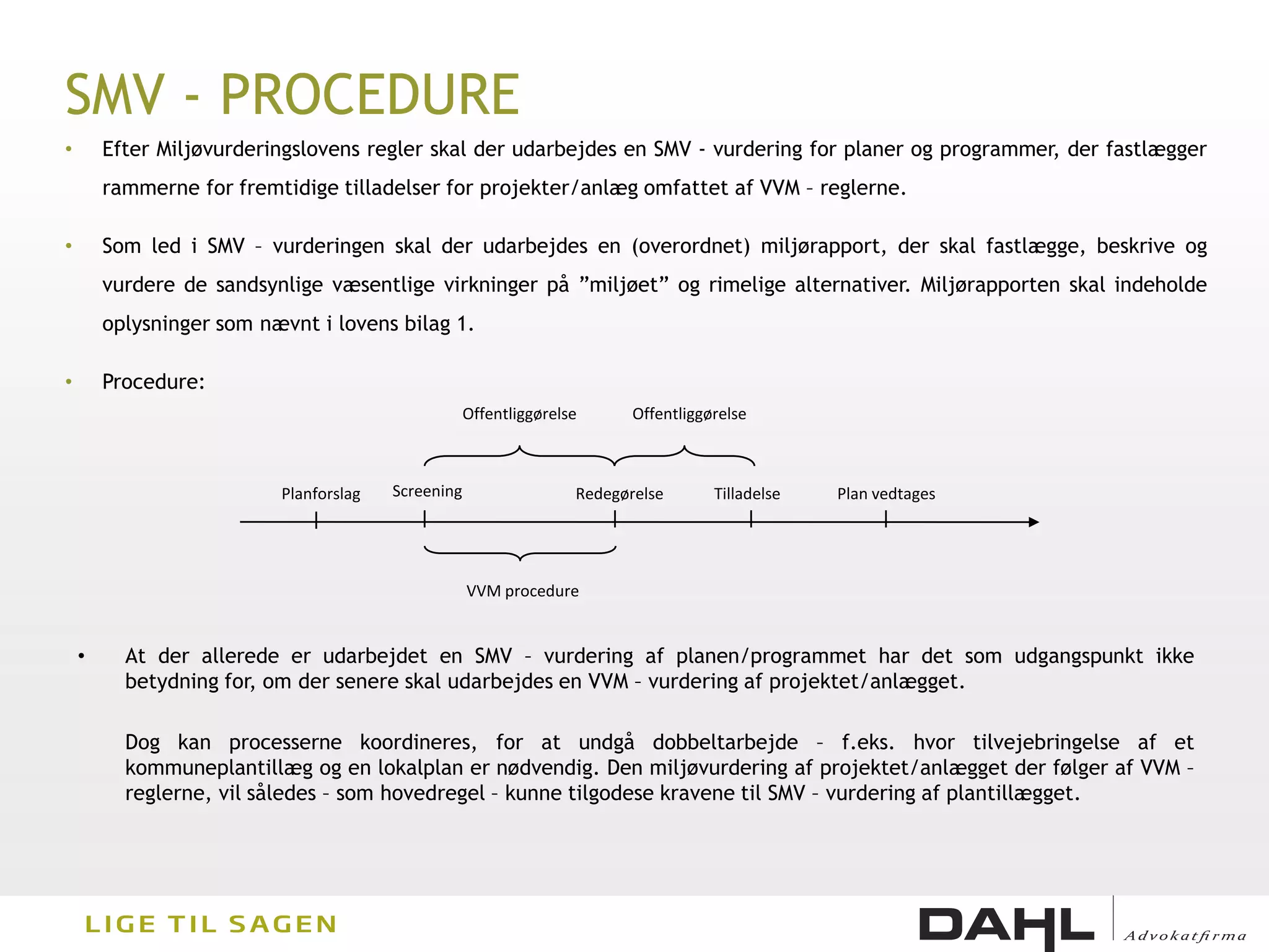 SMV - PROCEDURE
•       Efter Miljøvurderingslovens regler skal der udarbejdes en SMV - vurdering for planer og programmer, der fastlægger
        rammerne for fremtidige tilladelser for projekter/anlæg omfattet af VVM – reglerne.

•       Som led i SMV – vurderingen skal der udarbejdes en (overordnet) miljørapport, der skal fastlægge, beskrive og
        vurdere de sandsynlige væsentlige virkninger på ”miljøet” og rimelige alternativer. Miljørapporten skal indeholde
        oplysninger som nævnt i lovens bilag 1.

•       Procedure:
                                                    Offentliggørelse      Offentliggørelse



                          Planforslag   Screening                  Redegørelse       Tilladelse   Plan vedtages




                                                    VVM procedure


    •     At der allerede er udarbejdet en SMV – vurdering af planen/programmet har det som udgangspunkt ikke
          betydning for, om der senere skal udarbejdes en VVM – vurdering af projektet/anlægget.

          Dog kan processerne koordineres, for at undgå dobbeltarbejde – f.eks. hvor tilvejebringelse af et
          kommuneplantillæg og en lokalplan er nødvendig. Den miljøvurdering af projektet/anlægget der følger af VVM –
          reglerne, vil således – som hovedregel – kunne tilgodese kravene til SMV – vurdering af plantillægget.
 