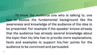 To know the audience one who is talking to, one
has to assess the fundamental background like the
awareness and knowledge of the audience of the idea to
be presented. For example if the speaker knows already
that the audience has already several knowledge about
the topic then he/she has to provide more explanations,
facts and examples to support his/her points for the
audience to be convinced and persuaded.
10
 