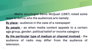 Media sociologist Denis McQuail (1997) noted some
ways to define who the audiences are namely:
By place - audience in the case of a newspaper
By people - as when media content appeals to a certain
age group, gender, political belief or income category
By the particular type of medium or channel involved - the
audience of radio may differ from the audience of
television.
11
 