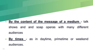  By the content of the message of a medium - talk
shows and and soap operas with many different
audiences
 By times - as in daytime, primetime or weekend
audiences.
12
 