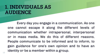 1. INDIVIDUALS AS
AUDIENCE
Every day you engage in a communication. As one
one cannot escape it along the different levels of
communication whether intrapersonal, interpersonal
or in mass media. We do this of different reasons.
People communicate to be informed and to inform, to
gain guidance for one’s own opinion and to have an
identity or be a member within a group.
13
 