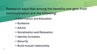 Research says that among the benefits one gets from
communication are the following:
• Information and Education
• Guidance
• Advice
• Socialization and Relaxation
• Identity formation
• Security
• Build mutual relationship
14
 
