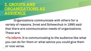 2. GROUPS AND
ORGANIZATIONS AS
AUDIENCE
Organizations communicate with others for a
variety of reasons. Innet and Schewchuk in 1995 said
that there are communication needs of organizations.
These are:
•To inform. It is communicating to the audience like what
you can do for them or what advice you could give them
or vice versa.
15
 