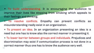 • To build understanding. It is encouraging the audience to
improve their lives like stopping from smoking which appeals to
their feelings and thinking.
• To resolve conflicts. Empathy can prevent conflicts as
misunderstanding really exist in an organization.
• To present an idea. In an organization presenting an idea is a
need but one has to know also the correct manner in presenting it.
• To lower barrier between groups and individuals. Prejudices and
discrimination may exist if communication process is not done in a
correct manner thus one has to know the audience very well.
16
 