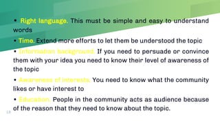 • Right language. This must be simple and easy to understand
words
• Time. Extend more efforts to let them be understood the topic
• Information background. If you need to persuade or convince
them with your idea you need to know their level of awareness of
the topic
• Awareness of interests. You need to know what the community
likes or have interest to
• Education. People in the community acts as audience because
of the reason that they need to know about the topic.
18
 
