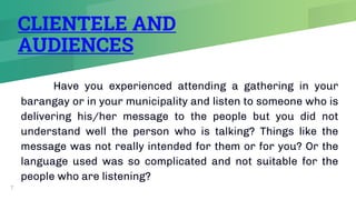 CLIENTELE AND
AUDIENCES
Have you experienced attending a gathering in your
barangay or in your municipality and listen to someone who is
delivering his/her message to the people but you did not
understand well the person who is talking? Things like the
message was not really intended for them or for you? Or the
language used was so complicated and not suitable for the
people who are listening?
7
 