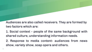 Audiences are also called receivers. They are formed by
two factors which are:
1. Social context - people of the same background with
shared culture, understanding information needs.
2. Response to media content- audiences from news
show, variety show, soap opera and others.
9
 